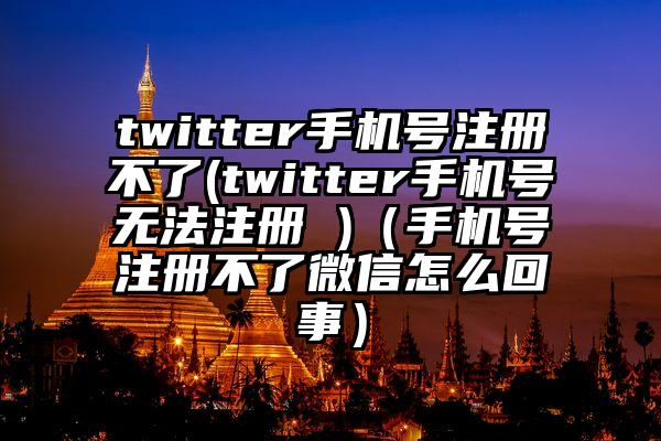 twitter手机号注册不了(twitter手机号无法注册 )（手机号注册不了微信怎么回事）