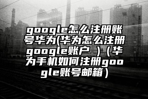 google怎么注册账号华为(华为怎么注册google账户 )（华为手机如何注册google账号邮箱）