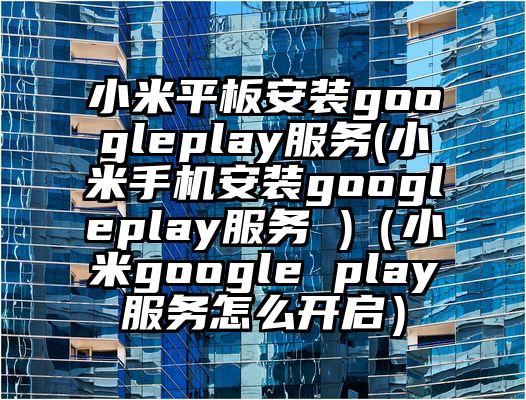 小米平板安装googleplay服务(小米手机安装googleplay服务 )（小米google play服务怎么开启）