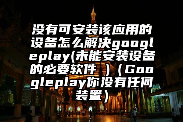 没有可安装该应用的设备怎么解决googleplay(未能安装设备的必要软件 )(Googleplay你没有任何装置)
