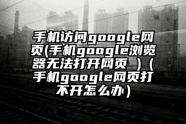 手机访问google网页(手机google浏览器无法打开网页 )（手机google网页打不开怎么办）
