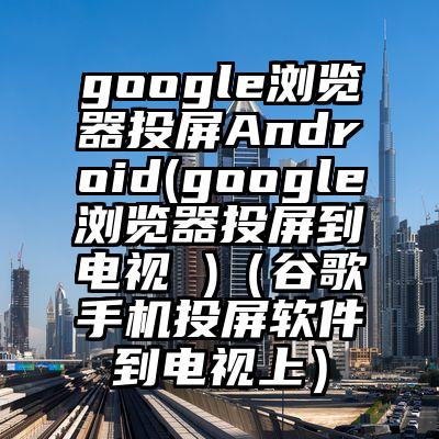 google浏览器投屏Android(google浏览器投屏到电视 )（谷歌手机投屏软件到电视上）
