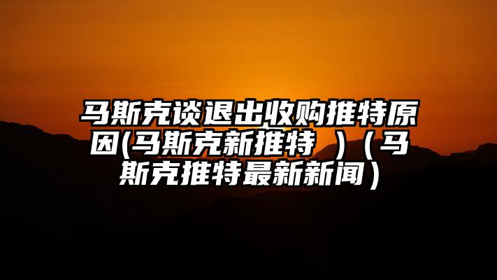 马斯克谈退出收购推特原因(马斯克新推特 )（马斯克推特最新新闻）