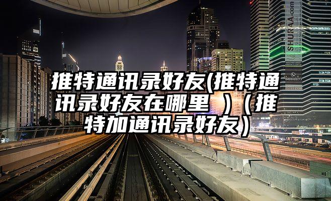 推特通讯录好友(推特通讯录好友在哪里 )（推特加通讯录好友）