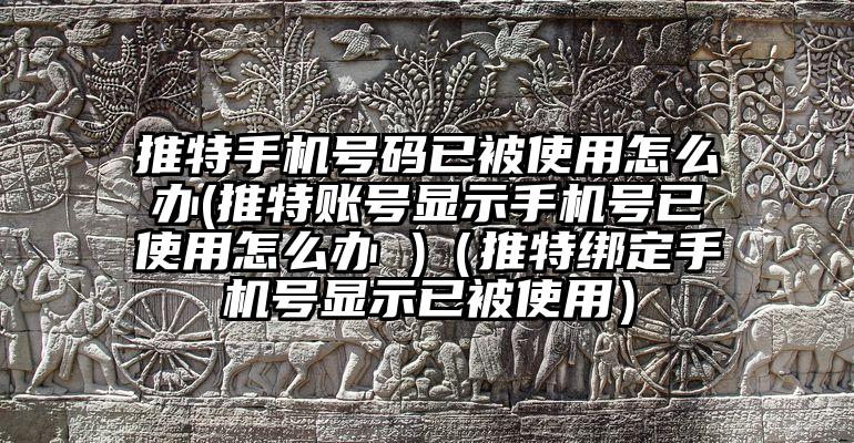 推特手机号码已被使用怎么办(推特账号显示手机号已使用怎么办 )（推特绑定手机号显示已被使用）