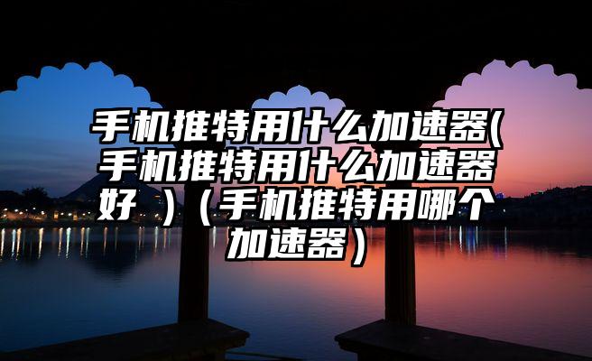 手机推特用什么加速器(手机推特用什么加速器好 )（手机推特用哪个加速器）