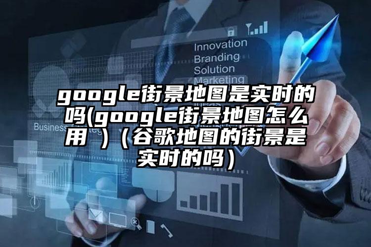 google街景地图是实时的吗(google街景地图怎么用 )（谷歌地图的街景是实时的吗）