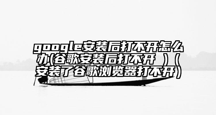 google安装后打不开怎么办(谷歌安装后打不开 )（安装了谷歌浏览器打不开）