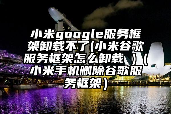 小米google服务框架卸载不了(小米谷歌服务框架怎么卸载 )（小米手机删除谷歌服务框架）