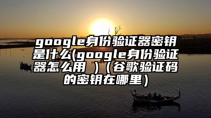 google身份验证器密钥是什么(google身份验证器怎么用 )(谷歌验证码的密钥在哪里)