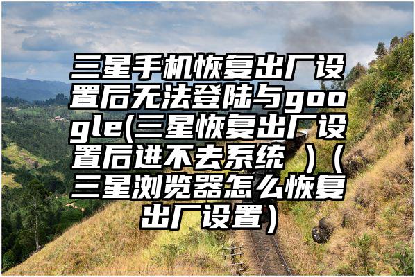 三星手机恢复出厂设置后无法登陆与google(三星恢复出厂设置后进不去系统 )（三星浏览器怎么恢复出厂设置）