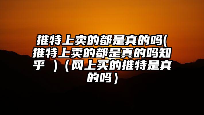 推特上卖的都是真的吗(推特上卖的都是真的吗知乎 )（网上买的推特是真的吗）