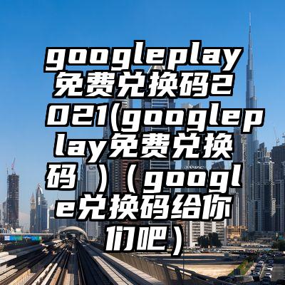 googleplay免费兑换码2021(googleplay免费兑换码 )（google兑换码给你们吧）