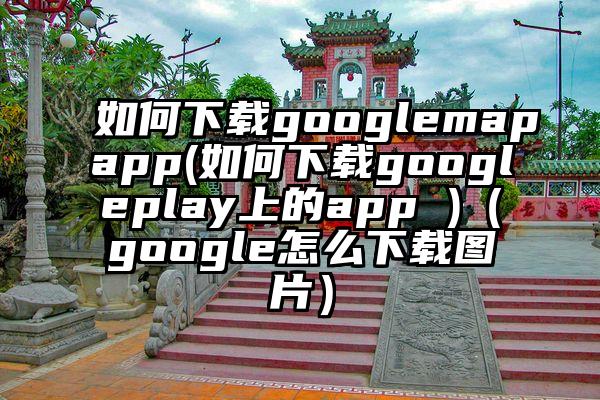 如何下载googlemapapp(如何下载googleplay上的app )（google怎么下载图片）