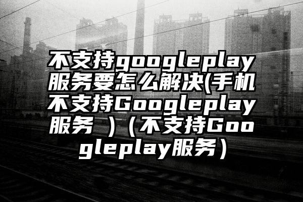 不支持googleplay服务要怎么解决(手机不支持Googleplay服务 )（不支持Googleplay服务）