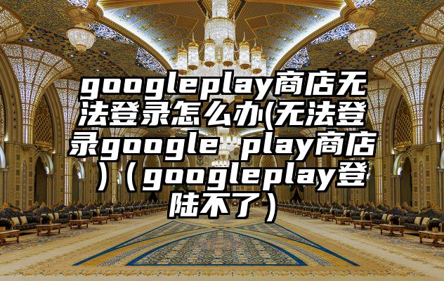 googleplay商店无法登录怎么办(无法登录google play商店 )（googleplay登陆不了）