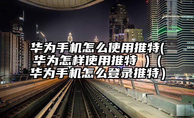 华为手机怎么使用推特(华为怎样使用推特 )（华为手机怎么登录推特）
