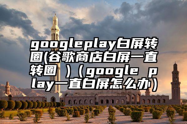 googleplay白屏转圈(谷歌商店白屏一直转圈 )（google play一直白屏怎么办）