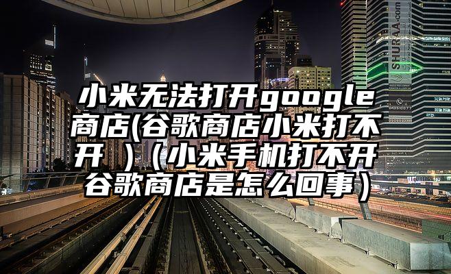 小米无法打开google商店(谷歌商店小米打不开 )（小米手机打不开谷歌商店是怎么回事）