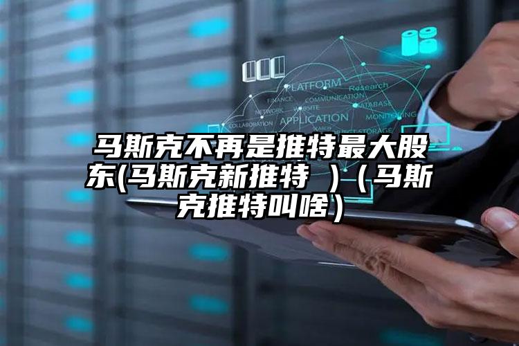 马斯克不再是推特最大股东(马斯克新推特 )（马斯克推特叫啥）