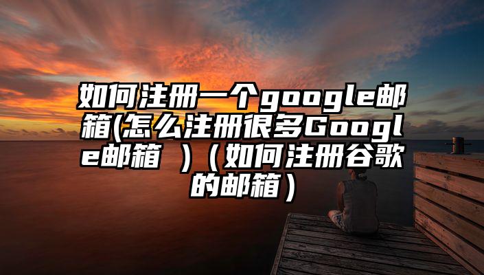 如何注册一个google邮箱(怎么注册很多Google邮箱 )（如何注册谷歌的邮箱）