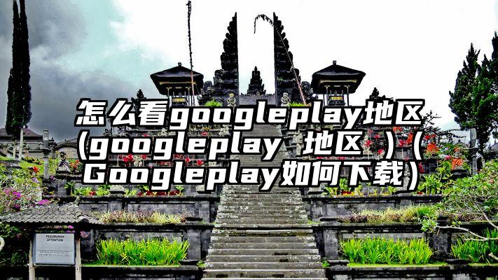 怎么看googleplay地区(googleplay 地区 )（Googleplay如何下载）