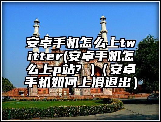 安卓手机怎么上twitter(安卓手机怎么上p站? )（安卓手机如何上滑退出）