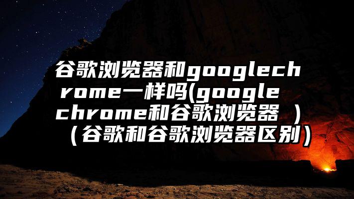 谷歌浏览器和googlechrome一样吗(google chrome和谷歌浏览器 )（谷歌和谷歌浏览器区别）