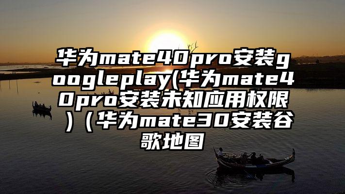 华为mate40pro安装googleplay(华为mate40pro安装未知应用权限 )（华为mate30安装谷歌地图