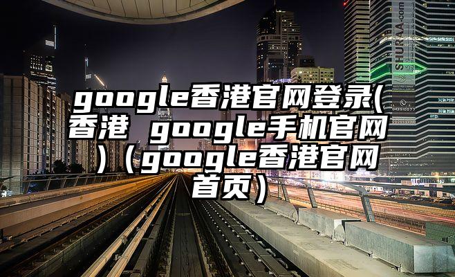 google香港官网登录(香港 google手机官网 )（google香港官网首页）