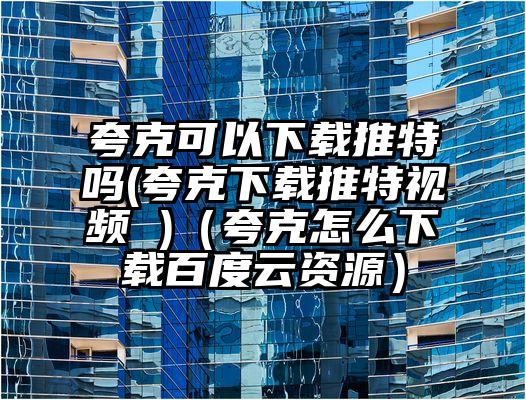 夸克可以下载推特吗(夸克下载推特视频 )（夸克怎么下载百度云资源）