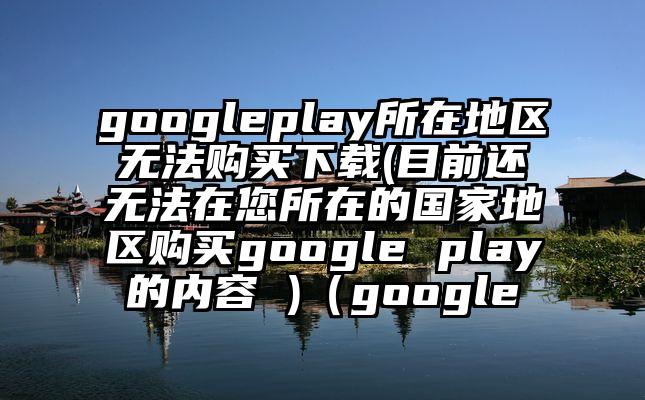 googleplay所在地区无法购买下载(目前还无法在您所在的国家地区购买google play的内容 )（google