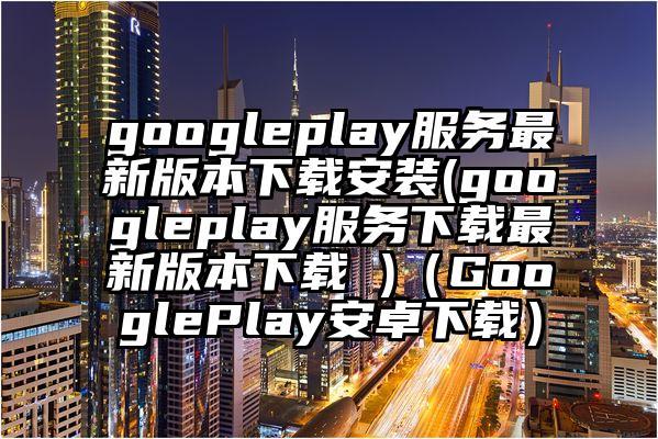 googleplay服务最新版本下载安装(googleplay服务下载最新版本下载 )（GooglePlay安卓下载）