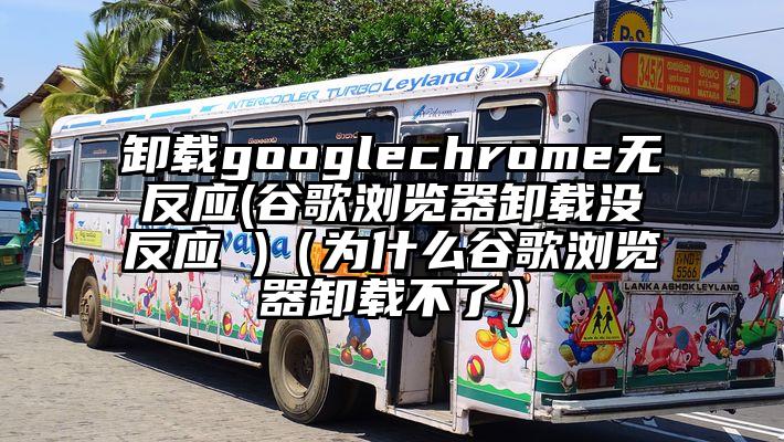 卸载googlechrome无反应(谷歌浏览器卸载没反应 )（为什么谷歌浏览器卸载不了）