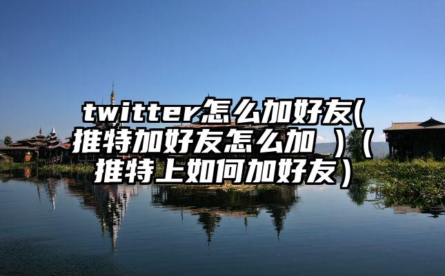 twitter怎么加好友(推特加好友怎么加 )（推特上如何加好友）