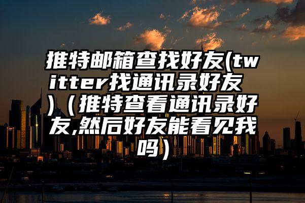 推特邮箱查找好友(twitter找通讯录好友 )（推特查看通讯录好友,然后好友能看见我吗）