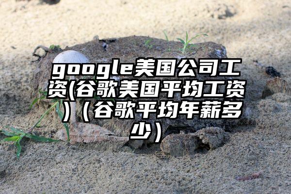 google美国公司工资(谷歌美国平均工资 )（谷歌平均年薪多少）