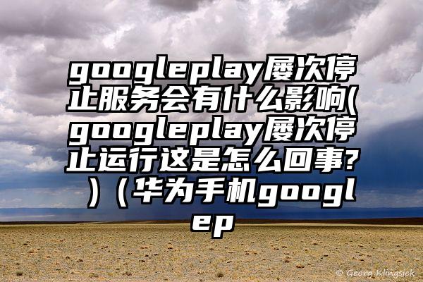 googleplay屡次停止服务会有什么影响(googleplay屡次停止运行这是怎么回事? )（华为手机googlep