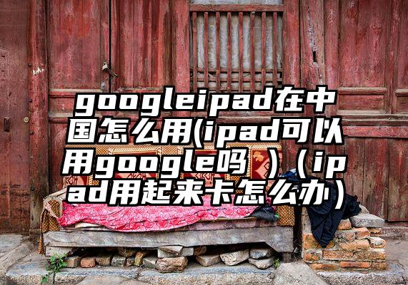 googleipad在中国怎么用(ipad可以用google吗 )（ipad用起来卡怎么办）