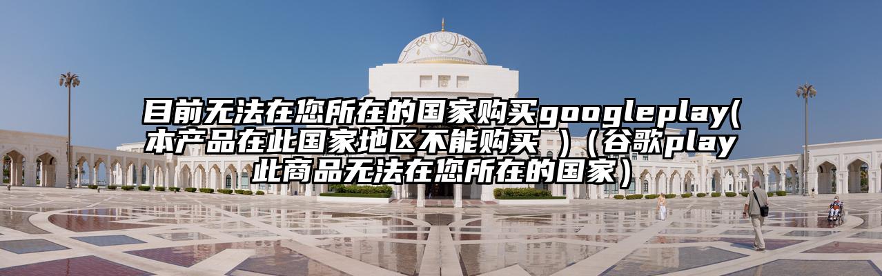 目前无法在您所在的国家购买googleplay(本产品在此国家地区不能购买 )（谷歌play此商品无法在您所在的国家）