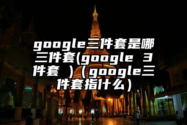 google三件套是哪三件套(google 3件套 )（google三件套指什么）