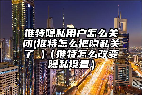 推特隐私用户怎么关闭(推特怎么把隐私关了 )(推特怎么改变隐私设置)