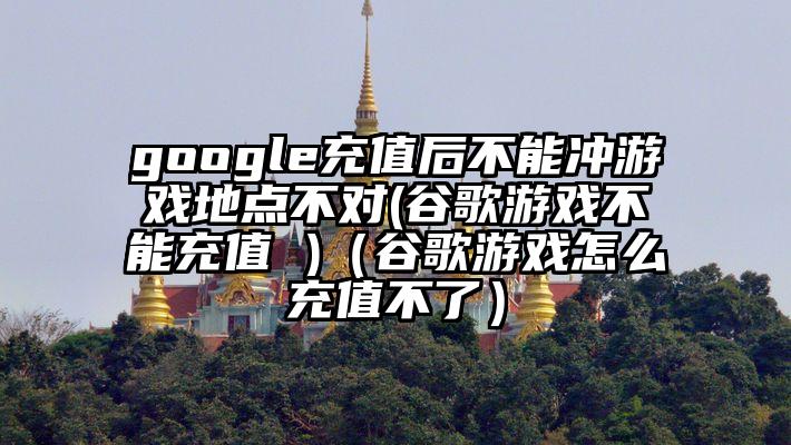 google充值后不能冲游戏地点不对(谷歌游戏不能充值 )（谷歌游戏怎么充值不了）