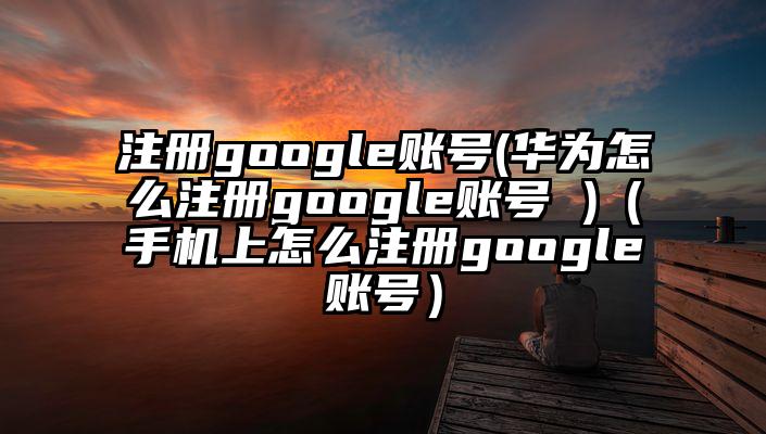 注册google账号(华为怎么注册google账号 )（手机上怎么注册google账号）