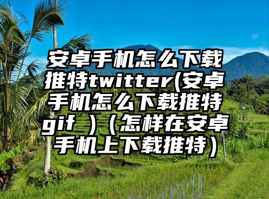 安卓手机怎么下载推特twitter(安卓手机怎么下载推特gif )（怎样在安卓手机上下载推特）