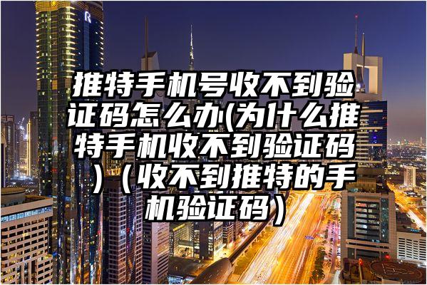 推特手机号收不到验证码怎么办(为什么推特手机收不到验证码 )（收不到推特的手机验证码）