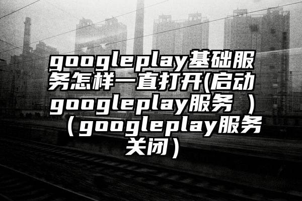 googleplay基础服务怎样一直打开(启动googleplay服务 )（googleplay服务关闭）