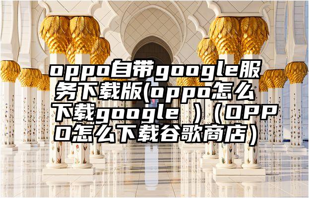 oppo自带google服务下载版(oppo怎么下载google )（OPPO怎么下载谷歌商店）