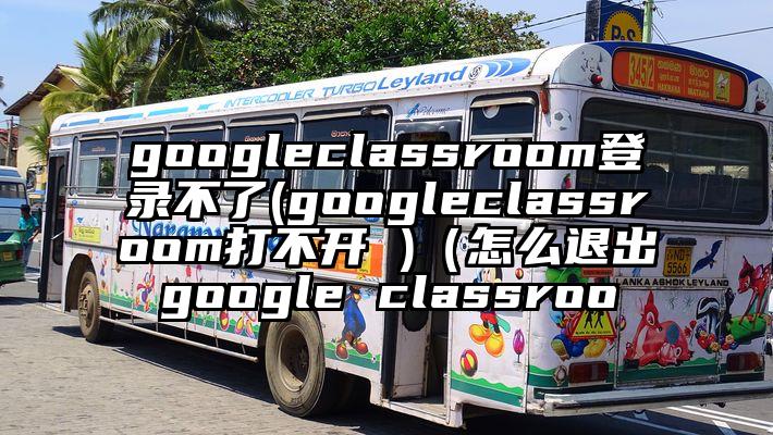 googleclassroom登录不了(googleclassroom打不开 )（怎么退出google classroo