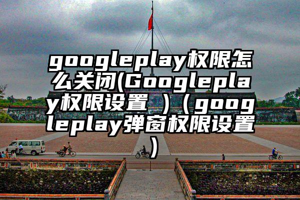 googleplay权限怎么关闭(Googleplay权限设置 )（googleplay弹窗权限设置）